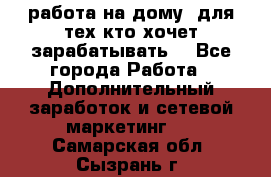 работа на дому  для тех кто хочет зарабатывать. - Все города Работа » Дополнительный заработок и сетевой маркетинг   . Самарская обл.,Сызрань г.